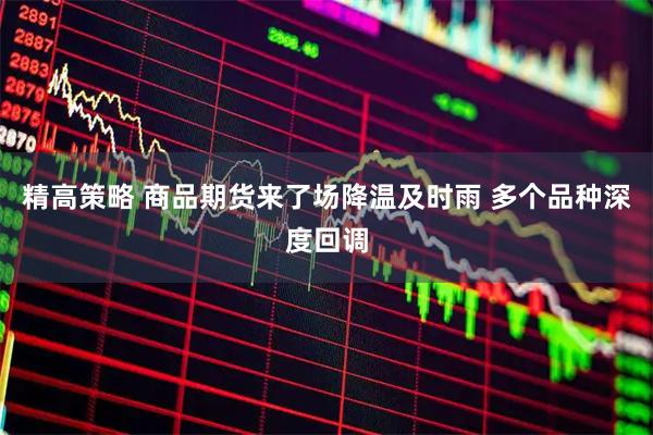 精高策略 商品期货来了场降温及时雨 多个品种深度回调