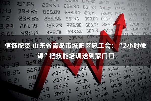 信钰配资 山东省青岛市城阳区总工会：“2小时微课”把技能培训送到家门口