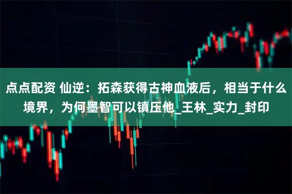 点点配资 仙逆：拓森获得古神血液后，相当于什么境界，为何墨智可以镇压他_王林_实力_封印