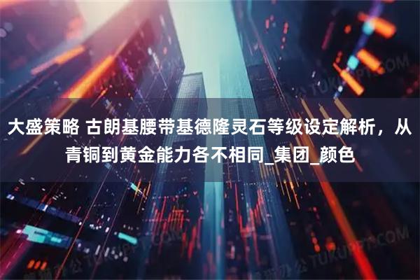 大盛策略 古朗基腰带基德隆灵石等级设定解析，从青铜到黄金能力各不相同_集团_颜色