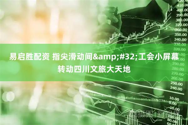易启胜配资 指尖滑动间 工会小屏幕转动四川文旅大天地