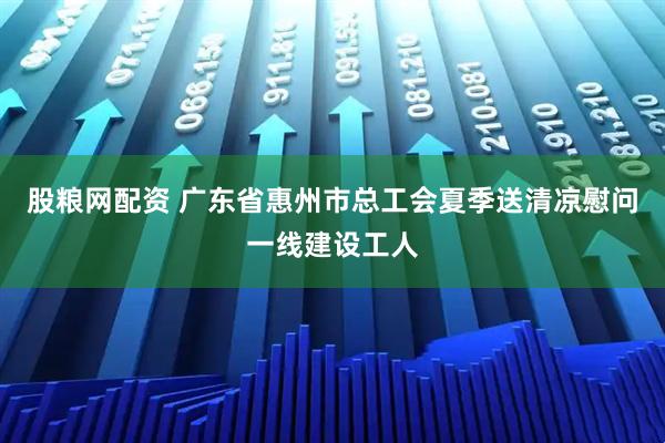 股粮网配资 广东省惠州市总工会夏季送清凉慰问一线建设工人