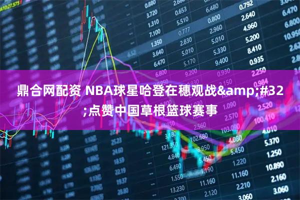 鼎合网配资 NBA球星哈登在穗观战 点赞中国草根篮球赛事