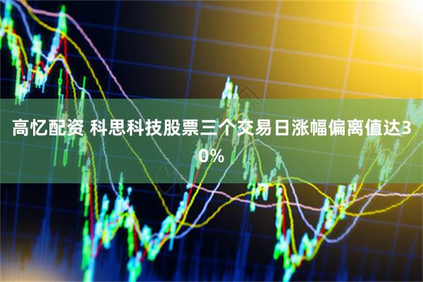 高忆配资 科思科技股票三个交易日涨幅偏离值达30%