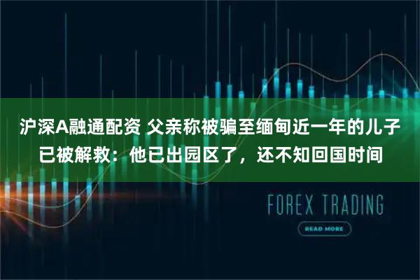 沪深A融通配资 父亲称被骗至缅甸近一年的儿子已被解救：他已出园区了，还不知回国时间