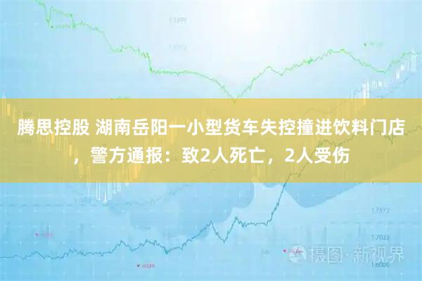 腾思控股 湖南岳阳一小型货车失控撞进饮料门店，警方通报：致2人死亡，2人受伤