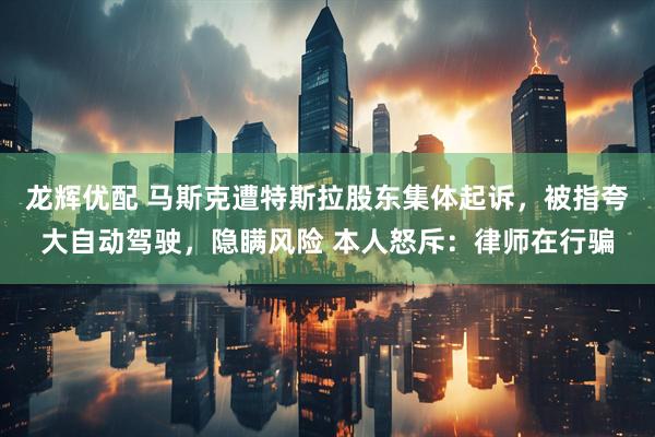 龙辉优配 马斯克遭特斯拉股东集体起诉，被指夸大自动驾驶，隐瞒风险 本人怒斥：律师在行骗