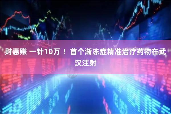 财惠赚 一针10万 ！首个渐冻症精准治疗药物在武汉注射