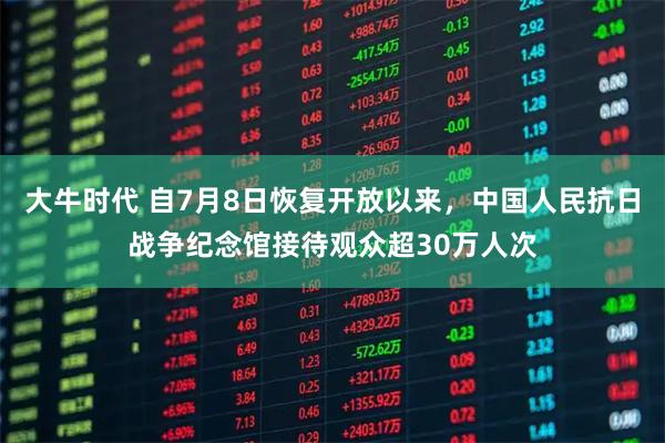 大牛时代 自7月8日恢复开放以来，中国人民抗日战争纪念馆接待观众超30万人次