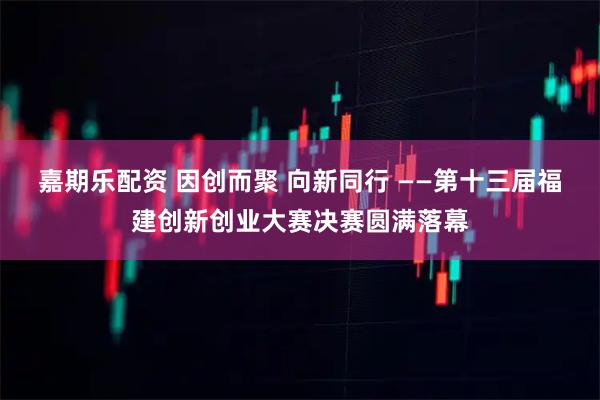 嘉期乐配资 因创而聚 向新同行 ——第十三届福建创新创业大赛决赛圆满落幕
