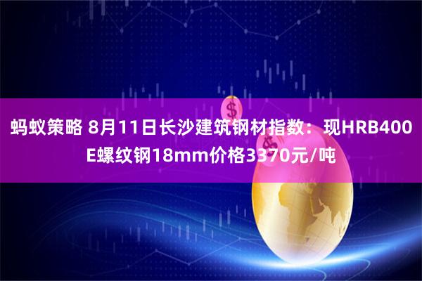 蚂蚁策略 8月11日长沙建筑钢材指数：现HRB400E螺纹钢18mm价格3370元/吨