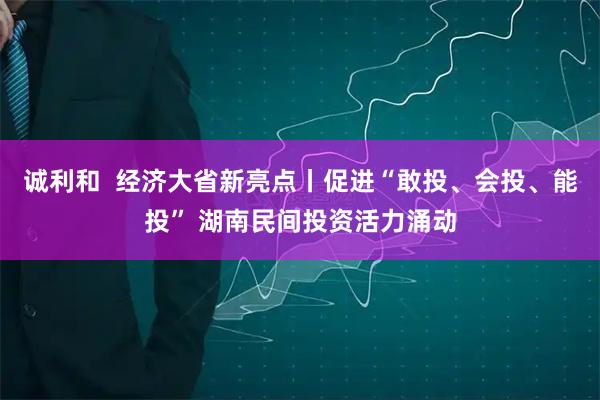 诚利和  经济大省新亮点丨促进“敢投、会投、能投” 湖南民间投资活力涌动