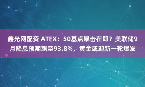 鑫光网配资 ATFX：50基点暴击在即？美联储9月降息预期飙至93.8%，黄金或迎新一轮爆发