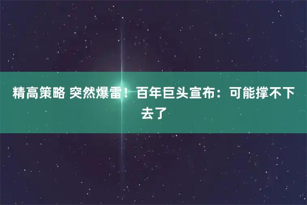 精高策略 突然爆雷！百年巨头宣布：可能撑不下去了