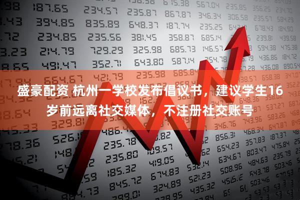 盛豪配资 杭州一学校发布倡议书，建议学生16岁前远离社交媒体，不注册社交账号