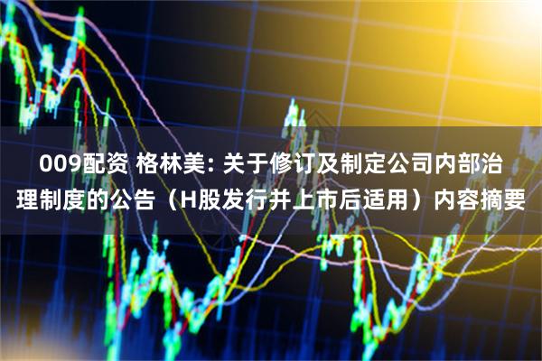 009配资 格林美: 关于修订及制定公司内部治理制度的公告（H股发行并上市后适用）内容摘要