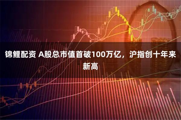锦鲤配资 A股总市值首破100万亿，沪指创十年来新高