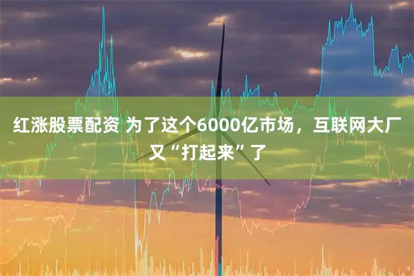 红涨股票配资 为了这个6000亿市场，互联网大厂又“打起来”了