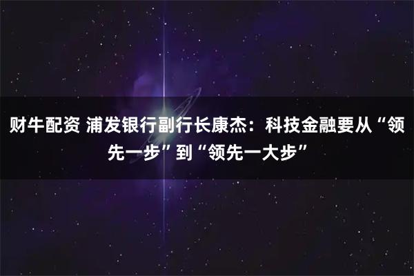 财牛配资 浦发银行副行长康杰：科技金融要从“领先一步”到“领先一大步”