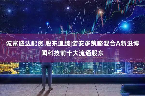 诚富诚达配资 股东追踪|诺安多策略混合A新进博闻科技前十大流通股东