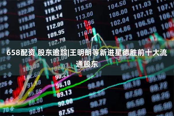 658配资 股东追踪|王明朗等新进星德胜前十大流通股东