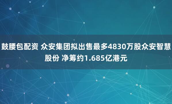 鼓腰包配资 众安集团拟出售最多4830万股众安智慧股份 净筹约1.685亿港元