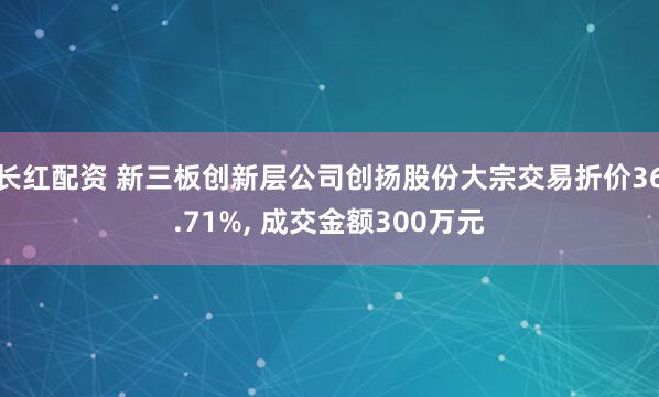 长红配资 新三板创新层公司创扬股份大宗交易折价36.71%, 成交金额300万元