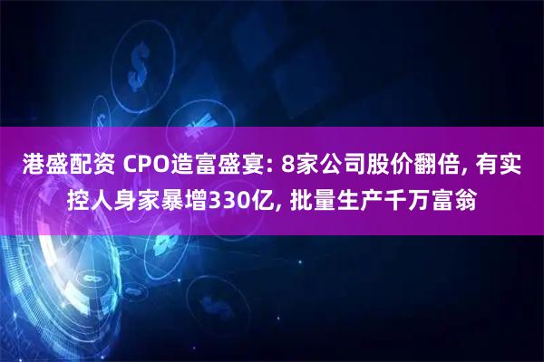 港盛配资 CPO造富盛宴: 8家公司股价翻倍, 有实控人身家暴增330亿, 批量生产千万富翁
