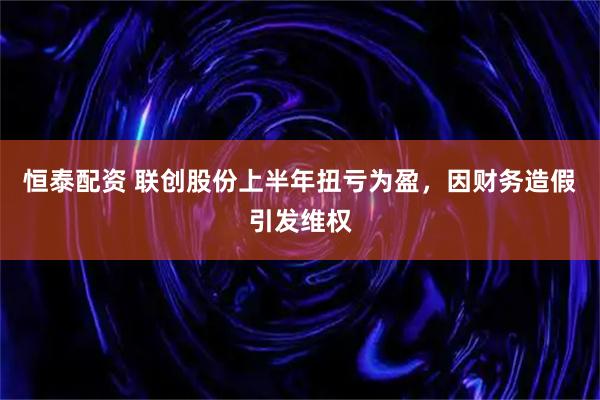 恒泰配资 联创股份上半年扭亏为盈，因财务造假引发维权