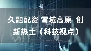 久融配资 雪域高原  创新热土（科技视点）