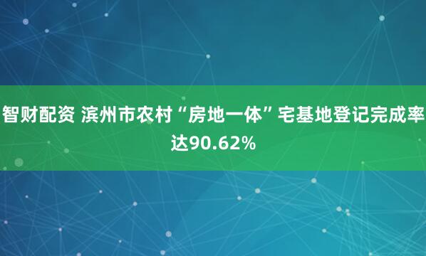智财配资 滨州市农村“房地一体”宅基地登记完成率达90.62%