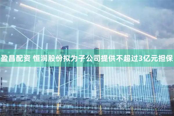 盈昌配资 恒润股份拟为子公司提供不超过3亿元担保