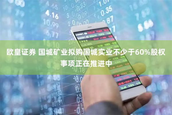 欧皇证券 国城矿业拟购国城实业不少于60%股权事项正在推进中