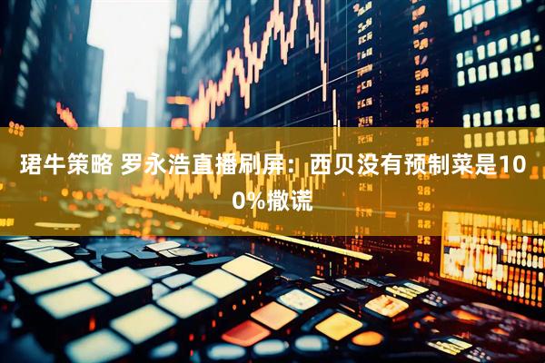 珺牛策略 罗永浩直播刷屏：西贝没有预制菜是100%撒谎