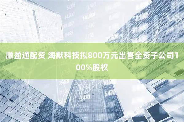 顺盈通配资 海默科技拟800万元出售全资子公司100%股权