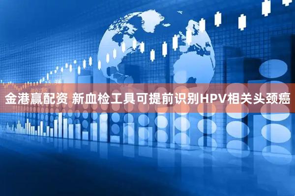 金港赢配资 新血检工具可提前识别HPV相关头颈癌