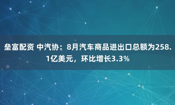 垒富配资 中汽协：8月汽车商品进出口总额为258.1亿美元，环比增长3.3%