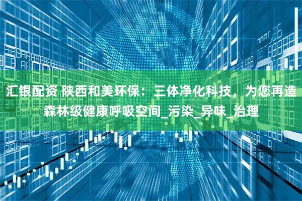 汇银配资 陕西和美环保：三体净化科技，为您再造森林级健康呼吸空间_污染_异味_治理