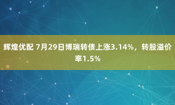 辉煌优配 7月29日博瑞转债上涨3.14%，转股溢价率1.5%