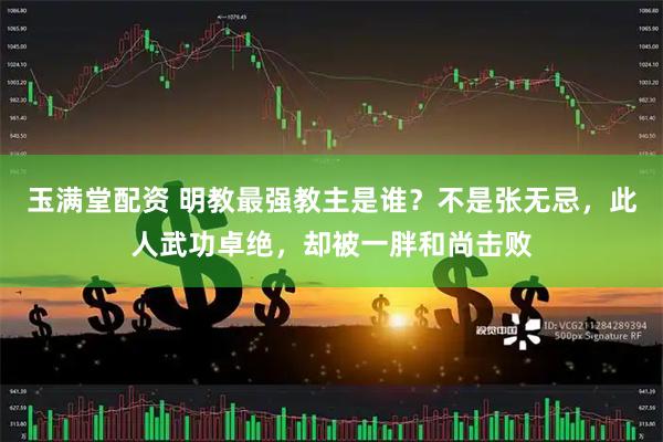玉满堂配资 明教最强教主是谁？不是张无忌，此人武功卓绝，却被一胖和尚击败
