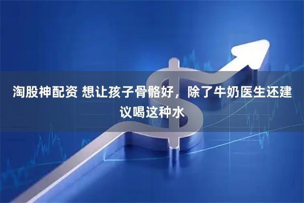 淘股神配资 想让孩子骨骼好，除了牛奶医生还建议喝这种水