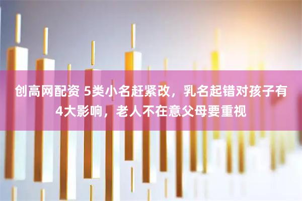 创高网配资 5类小名赶紧改，乳名起错对孩子有4大影响，老人不在意父母要重视
