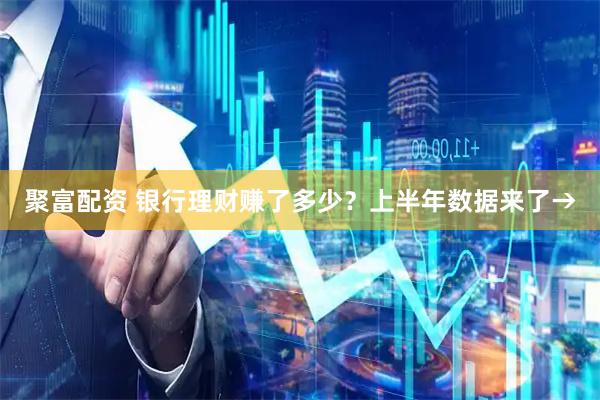 聚富配资 银行理财赚了多少？上半年数据来了→