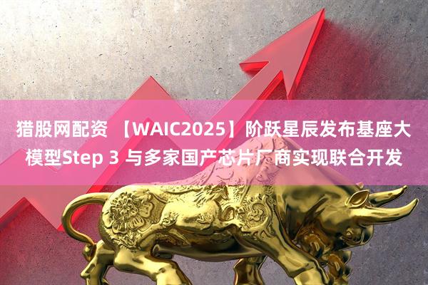 猎股网配资 【WAIC2025】阶跃星辰发布基座大模型Step 3 与多家国产芯片厂商实现联合开发