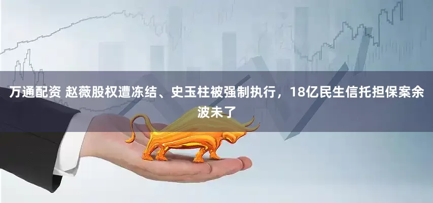 万通配资 赵薇股权遭冻结、史玉柱被强制执行，18亿民生信托担保案余波未了