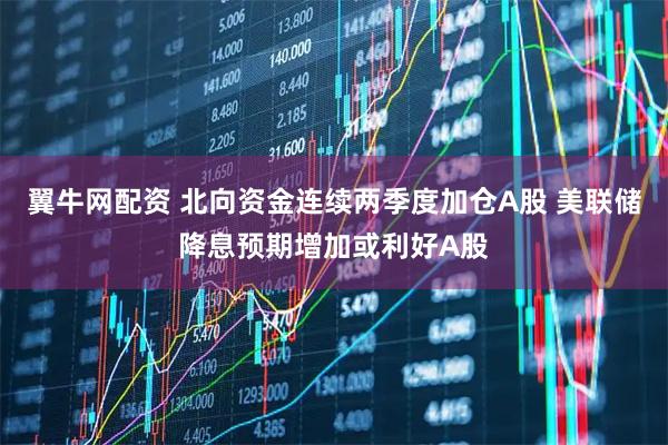 翼牛网配资 北向资金连续两季度加仓A股 美联储降息预期增加或利好A股
