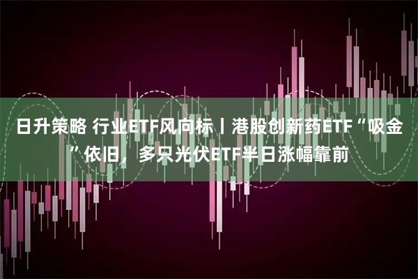 日升策略 行业ETF风向标丨港股创新药ETF“吸金”依旧，多只光伏ETF半日涨幅靠前