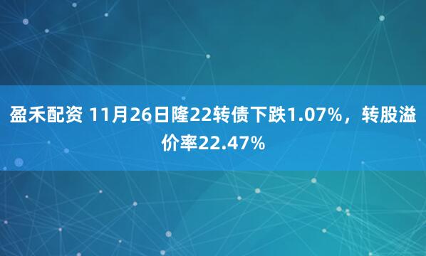 盈禾配资 11月26日隆22转债下跌1.07%，转股溢价率22.47%