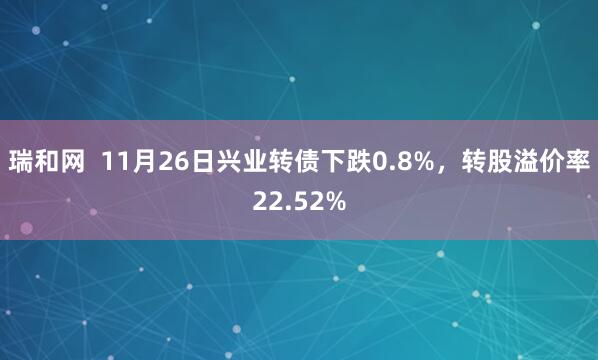 瑞和网  11月26日兴业转债下跌0.8%，转股溢价率22.52%