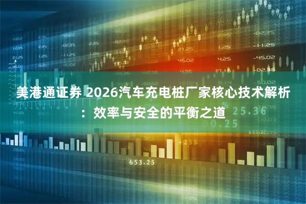 美港通证券 2026汽车充电桩厂家核心技术解析：效率与安全的平衡之道
